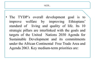 HGER…
• The TYDP’s overall development goal is to
improve welfare by improving Ethiopians’
standard of living and quality of life. Its 10
strategic pillars are interlinked with the goals and
targets of the United Nations 2030 Agenda for
Sustainable Development and its commitments
under the African Continental Free Trade Area and
Agenda 2063. Key medium-term priorities are:
 