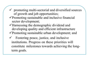  promoting multi-sectorial and diversified sources
of growth and job opportunities;
Promoting sustainable and inclusive financial
sector development;
Harnessing the demographic dividend and
developing quality and efficient infrastructure
Promoting sustainable urban development; and
 Fostering peace, justice, and inclusive
institutions. Progress on these priorities will
constitute milestones towards achieving the long-
term goals.
 