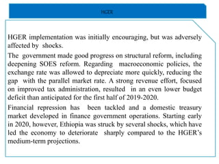 HGER
HGER implementation was initially encouraging, but was adversely
affected by shocks.
The government made good progress on structural reform, including
deepening SOES reform. Regarding macroeconomic policies, the
exchange rate was allowed to depreciate more quickly, reducing the
gap with the parallel market rate. A strong revenue effort, focused
on improved tax administration, resulted in an even lower budget
deficit than anticipated for the first half of 2019-2020.
Financial repression has been tackled and a domestic treasury
market developed in finance government operations. Starting early
in 2020, however, Ethiopia was struck by several shocks, which have
led the economy to deteriorate sharply compared to the HGER’s
medium-term projections.
 