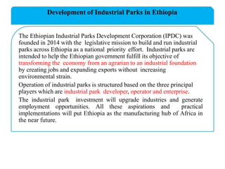 Development of Industrial Parks in Ethiopia
The Ethiopian Industrial Parks Development Corporation (IPDC) was
founded in 2014 with the legislative mission to build and run industrial
parks across Ethiopia as a national priority effort. Industrial parks are
intended to help the Ethiopian government fulfill its objective of
transforming the economy from an agrarian to an industrial foundation
by creating jobs and expanding exports without increasing
environmental strain.
Operation of industrial parks is structured based on the three principal
players which are industrial park developer, operator and enterprise.
The industrial park investment will upgrade industries and generate
employment opportunities. All these aspirations and practical
implementations will put Ethiopia as the manufacturing hub of Africa in
the near future.
 