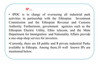 IP…
• IPDC is in charge of overseeing all industrial park
activities in partnership with the Ethiopian Investment
Commission and the Ethiopian Revenue and Customs
Authority. Furthermore, government agencies such as the
Ethiopian Electric Utility, Ethio telecom, and the Main
Department for Immigration and Nationality Affairs provide
a one-stop-shop service for investors.
•Currently, there are 13 public and 5 private industrial Parks
available in Ethiopia. Among them,10 well known IPs are
mentioned below.
 