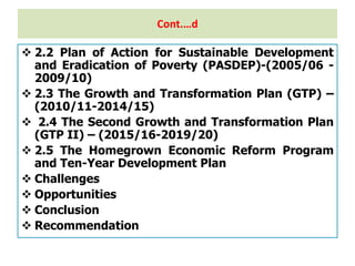 Cont.…d
 2.2 Plan of Action for Sustainable Development
and Eradication of Poverty (PASDEP)-(2005/06 -
2009/10)
 2.3 The Growth and Transformation Plan (GTP) –
(2010/11-2014/15)
 2.4 The Second Growth and Transformation Plan
(GTP II) – (2015/16-2019/20)
 2.5 The Homegrown Economic Reform Program
and Ten-Year Development Plan
 Challenges
 Opportunities
 Conclusion
 Recommendation
 