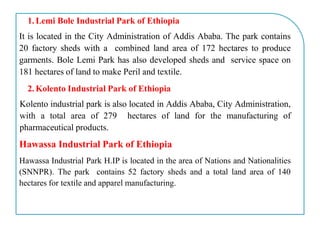 1. Lemi Bole Industrial Park of Ethiopia
It is located in the City Administration of Addis Ababa. The park contains
20 factory sheds with a combined land area of 172 hectares to produce
garments. Bole Lemi Park has also developed sheds and service space on
181 hectares of land to make Peril and textile.
2. Kolento Industrial Park of Ethiopia
Kolento industrial park is also located in Addis Ababa, City Administration,
with a total area of 279 hectares of land for the manufacturing of
pharmaceutical products.
Hawassa Industrial Park of Ethiopia
Hawassa Industrial Park H.IP is located in the area of Nations and Nationalities
(SNNPR). The park contains 52 factory sheds and a total land area of 140
hectares for textile and apparel manufacturing.
 
