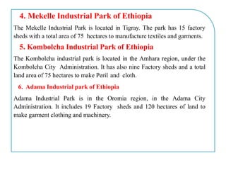 4. Mekelle Industrial Park of Ethiopia
The Mekelle Industrial Park is located in Tigray. The park has 15 factory
sheds with a total area of 75 hectares to manufacture textiles and garments.
5. Kombolcha Industrial Park of Ethiopia
The Kombolcha industrial park is located in the Amhara region, under the
Kombolcha City Administration. It has also nine Factory sheds and a total
land area of 75 hectares to make Peril and cloth.
6. Adama Industrial park of Ethiopia
Adama Industrial Park is in the Oromia region, in the Adama City
Administration. It includes 19 Factory sheds and 120 hectares of land to
make garment clothing and machinery.
 
