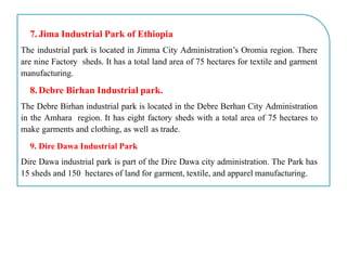 7. Jima Industrial Park of Ethiopia
The industrial park is located in Jimma City Administration’s Oromia region. There
are nine Factory sheds. It has a total land area of 75 hectares for textile and garment
manufacturing.
8. Debre Birhan Industrial park.
The Debre Birhan industrial park is located in the Debre Berhan City Administration
in the Amhara region. It has eight factory sheds with a total area of 75 hectares to
make garments and clothing, as well as trade.
9. Dire Dawa Industrial Park
Dire Dawa industrial park is part of the Dire Dawa city administration. The Park has
15 sheds and 150 hectares of land for garment, textile, and apparel manufacturing.
 
