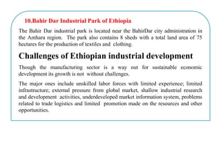 10.Bahir Dar Industrial Park of Ethiopia
The Bahir Dar industrial park is located near the BahirDar city administration in
the Amhara region. The park also contains 8 sheds with a total land area of 75
hectares for the production of textiles and clothing.
Challenges of Ethiopian industrial development
Though the manufacturing sector is a way out for sustainable economic
development its growth is not without challenges.
The major ones include unskilled labor forces with limited experience; limited
infrastructure; external pressure from global market, shallow industrial research
and development activities, underdeveloped market information system, problems
related to trade logistics and limited promotion made on the resources and other
opportunities.
 