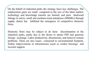 On the behalf of industrial parks the strategy faces key challenges. The
employment gains are small compared to the size of the labor market;
technology and knowledge transfer are limited; and poor backward
linkage to micro, small and medium-sized enterprises (MSMEs) through
supply chains has inhibited the emergence of competitive domestic
firms.
Domestic firms may be subject to de facto discrimination in the
industrial parks, partly due to the desire to attract FDI and generate
foreign exchange. Labor productivity, absenteeism, and turnover remain
problems. There are also issues connected to environmental footprint,
further improvements in infrastructure (such as worker housing) and
investor support.
 