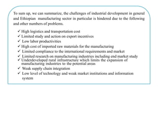 To sum up, we can summarize, the challenges of industrial development in general
and Ethiopian manufacturing sector in particular is hindered due to the following
and other numbers of problems.
 High logistics and transportation cost
 Limited study and action on export incentives
 Low labor productivities
 High cost of imported raw materials for the manufacturing
 Limited compliance to the international requirements and market
 Limited research on manufacturing industries including end market study
 Underdeveloped rural infrastructure which limits the expansion of
manufacturing industries to the potential areas
 Weak supply chain integration
 Low level of technology and weak market institutions and information
system
 