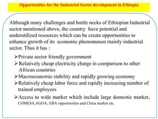Opportunities for the Industrial Sector development in Ethiopia
Although many challenges and bottle necks of Ethiopian Industrial
sector mentioned above, the country have potential and
underutilized resources which can be create opportunities to
enhance growth of its economic phenomenon mainly industrial
sector. Thus it has :
Private sector friendly government
Relatively cheap electricity charge in comparison to other
African countries
Macroeconomic stability and rapidly growing economy
Relatively cheap labor force and rapidly increasing number of
trained employees
Access to wide market which include large domestic market,
COMESA,AGOA, EBA opportunities and China market etc.
 