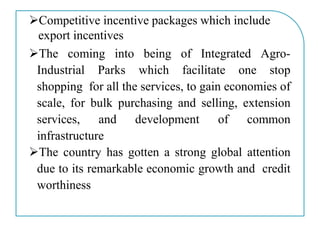 Competitive incentive packages which include
export incentives
The coming into being of Integrated Agro-
Industrial Parks which facilitate one stop
shopping for all the services, to gain economies of
scale, for bulk purchasing and selling, extension
services, and development of common
infrastructure
The country has gotten a strong global attention
due to its remarkable economic growth and credit
worthiness
 