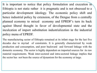 It is important to notice that policy formulation and execution in
Ethiopia is not static rather it is pragmatic and is not obsessed to a
particular development ideology. The economic policy shift and
hence industrial policy by extension, of the Dengue from a centrally
planned economy to mixed economy and EPRDF’s turn its back
against liberal thought in favor of developmental state and the
inculcation of import substitution industrialization in the industrial
policy menu of EPRDF.
The manufacturing sector of Ethiopia remained at its infant stage for the last five
decades due to myriad of constraints. It is generally characterized by weak
production and consumption, and poor backward and forward linkage with the
domestic economy. The sector is highly dependent on imported sources for its raw
material requirements. Weak inter-sectoral and intra-sectoral linkage implies that
the sector has not been the source of dynamism for the economy at large.
 