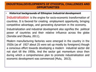 INDUSTRIALDEVELOPMENTS OF ETHIOPIA, CHALLENGES AND
OPPURTUNITIES
• Historical backgrounds of Ethiopian Industrial development
Industrialization is the engine for socio-economic transformation of
countries. It is favored for creating employment opportunity, bringing
competitive advantage, and generating dynamism in the economy.
Industrialization and industrial development also signifies the political
power of countries and their relative influence across the globe
(Sonobe and Otsuka, 2011).
Modern manufacturing factories were emerged in the country in the
1920s (as of 1927 about 25 were set up mostly by foreigners) though
a conscious effort towards developing a modern industrial sector did
not start till the 1950s. And the sector got momentum since then
during which a comprehensive plan to promote industrialization and
economic development was commenced (Mulu, 2013).
 