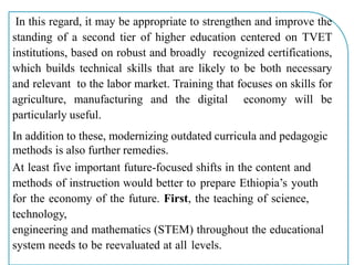 In this regard, it may be appropriate to strengthen and improve the
standing of a second tier of higher education centered on TVET
institutions, based on robust and broadly recognized certifications,
which builds technical skills that are likely to be both necessary
and relevant to the labor market. Training that focuses on skills for
agriculture, manufacturing and the digital economy will be
particularly useful.
In addition to these, modernizing outdated curricula and pedagogic
methods is also further remedies.
At least five important future-focused shifts in the content and
methods of instruction would better to prepare Ethiopia’s youth
for the economy of the future. First, the teaching of science,
technology,
engineering and mathematics (STEM) throughout the educational
system needs to be reevaluated at all levels.
 