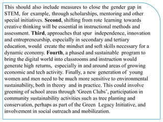This should also include measures to close the gender gap in
STEM, for example, through scholarships, mentoring and other
special initiatives. Second, shifting from rote learning towards
creative thinking will be essential in instructional methods and
assessment. Third, approaches that spur independence, innovation
and entrepreneurship, especially in secondary and tertiary
education, would create the mindset and soft skills necessary for a
dynamic economy. Fourth, a phased and sustainable program to
bring the digital world into classrooms and instruction would
generate high returns, especially in and around areas of growing
economic and tech activity. Finally, a new generation of young
women and men need to be much more sensitive to environmental
sustainability, both in theory and in practice. This could involve
greening of school areas through ‘Green Clubs’, participation in
community sustainability activities such as tree planting and
conservation, perhaps as part of the Green Legacy Initiative, and
involvement in social outreach and mobilization.
 