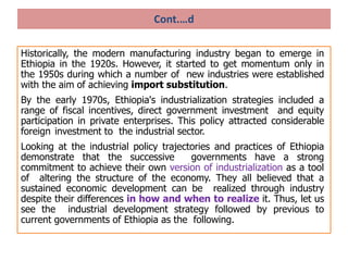 Cont.…d
Historically, the modern manufacturing industry began to emerge in
Ethiopia in the 1920s. However, it started to get momentum only in
the 1950s during which a number of new industries were established
with the aim of achieving import substitution.
By the early 1970s, Ethiopia's industrialization strategies included a
range of fiscal incentives, direct government investment and equity
participation in private enterprises. This policy attracted considerable
foreign investment to the industrial sector.
Looking at the industrial policy trajectories and practices of Ethiopia
demonstrate that the successive governments have a strong
commitment to achieve their own version of industrialization as a tool
of altering the structure of the economy. They all believed that a
sustained economic development can be realized through industry
despite their differences in how and when to realize it. Thus, let us
see the industrial development strategy followed by previous to
current governments of Ethiopia as the following.
 