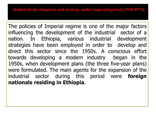 Industrial development and strategy under imperial period (1930-1974)
The policies of Imperial regime is one of the major factors
influencing the development of the industrial sector of a
nation. In Ethiopia, various industrial development
strategies have been employed in order to develop and
direct this sector since the 1950s. A conscious effort
towards developing a modern industry began in the
1950s, when development plans (the three five-year plans)
were formulated. The main agents for the expansion of the
industrial sector during this period were foreign
nationals residing in Ethiopia.
 