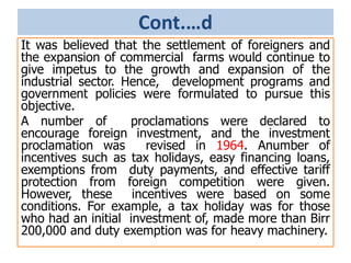 Cont.…d
It was believed that the settlement of foreigners and
the expansion of commercial farms would continue to
give impetus to the growth and expansion of the
industrial sector. Hence, development programs and
government policies were formulated to pursue this
objective.
A number of proclamations were declared to
encourage foreign investment, and the investment
proclamation was revised in 1964. Anumber of
incentives such as tax holidays, easy financing loans,
exemptions from duty payments, and effective tariff
protection from foreign competition were given.
However, these incentives were based on some
conditions. For example, a tax holiday was for those
who had an initial investment of, made more than Birr
200,000 and duty exemption was for heavy machinery.
 