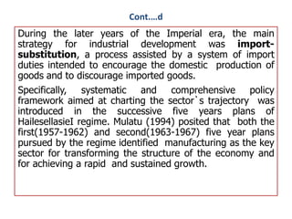 Cont.…d
During the later years of the Imperial era, the main
strategy for industrial development was import-
substitution, a process assisted by a system of import
duties intended to encourage the domestic production of
goods and to discourage imported goods.
Specifically, systematic and comprehensive policy
framework aimed at charting the sector`s trajectory was
introduced in the successive five years plans of
HailesellasieI regime. Mulatu (1994) posited that both the
first(1957-1962) and second(1963-1967) five year plans
pursued by the regime identified manufacturing as the key
sector for transforming the structure of the economy and
for achieving a rapid and sustained growth.
 