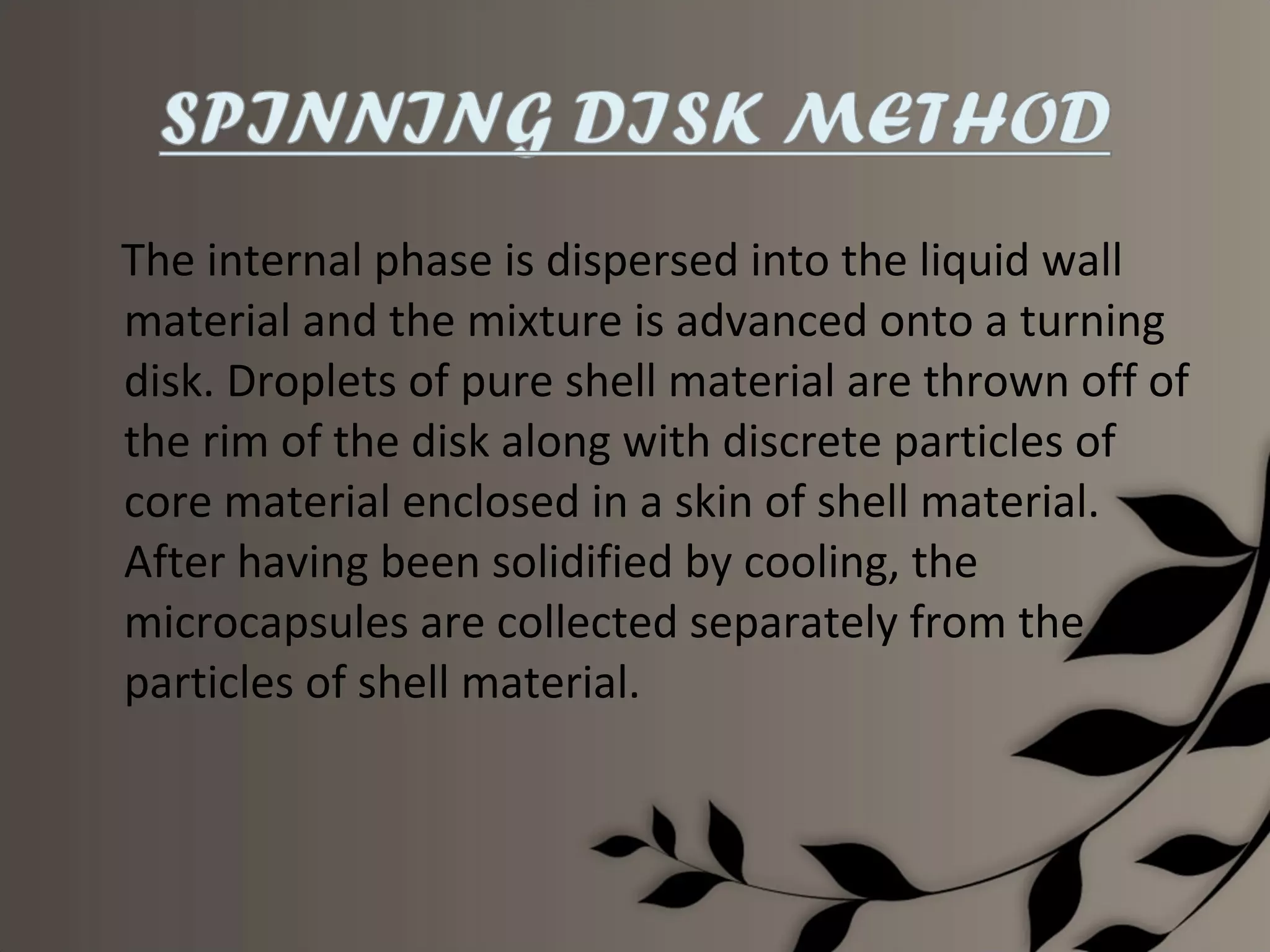 The internal phase is dispersed into the liquid wall
material and the mixture is advanced onto a turning
disk. Droplets of pure shell material are thrown off of
the rim of the disk along with discrete particles of
core material enclosed in a skin of shell material.
After having been solidified by cooling, the
microcapsules are collected separately from the
particles of shell material.
 