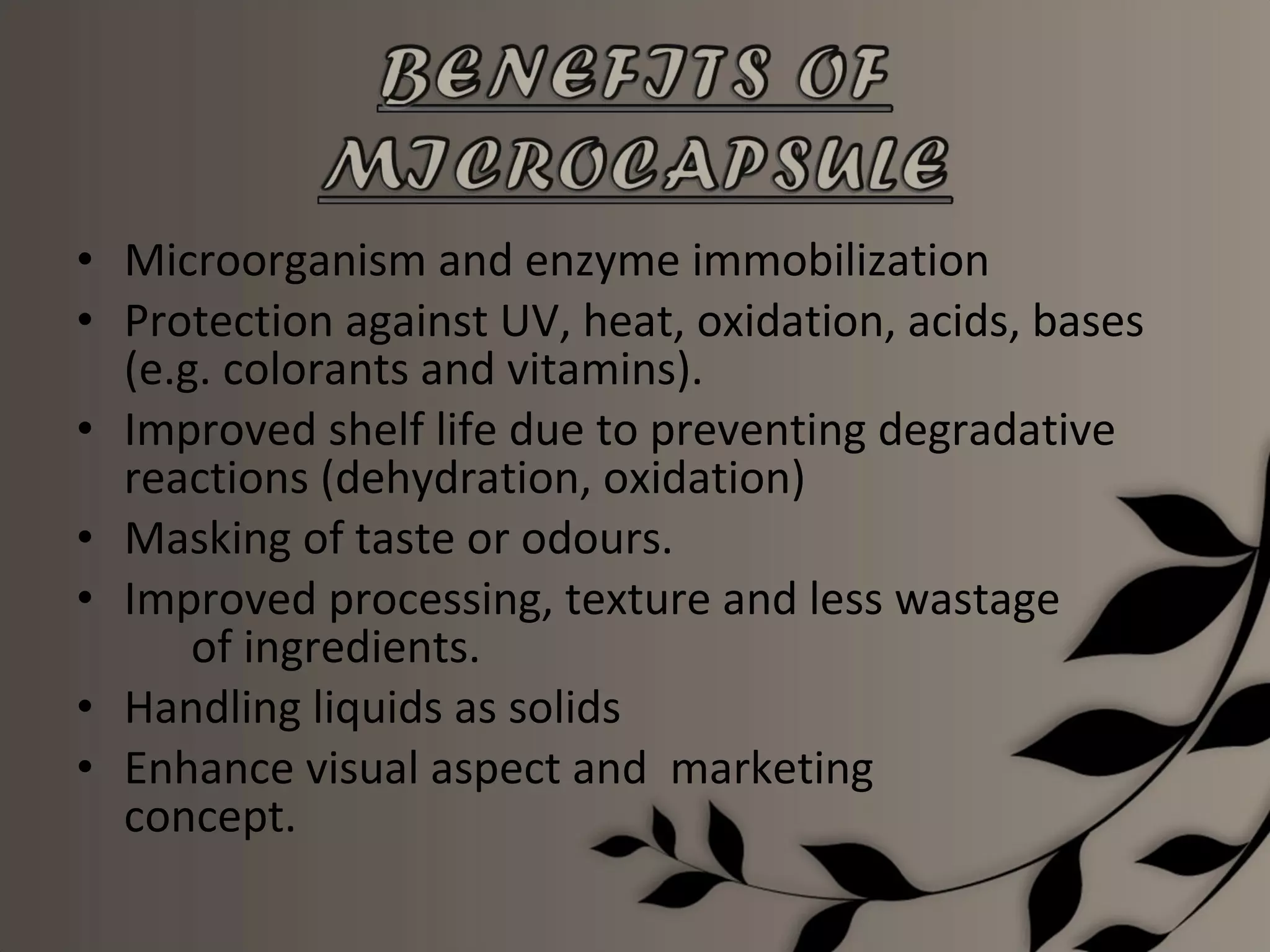 • Microorganism and enzyme immobilization
• Protection against UV, heat, oxidation, acids, bases
  (e.g. colorants and vitamins).
• Improved shelf life due to preventing degradative
  reactions (dehydration, oxidation)
• Masking of taste or odours.
• Improved processing, texture and less wastage
      of ingredients.
• Handling liquids as solids
• Enhance visual aspect and marketing
  concept.
 