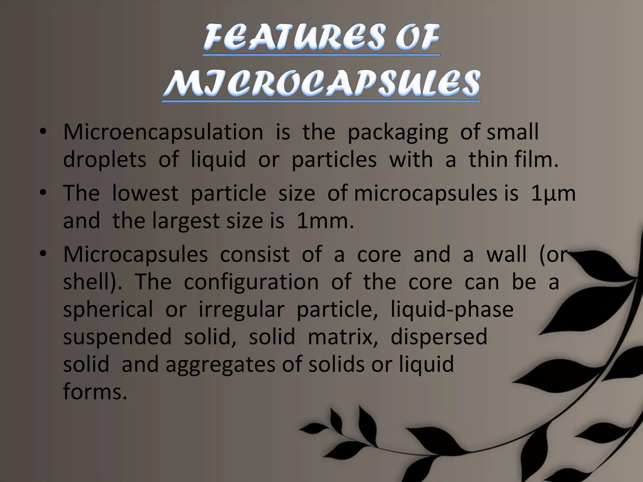 • Microencapsulation is the packaging of small
  droplets of liquid or particles with a thin film.
• The lowest particle size of microcapsules is 1µm
  and the largest size is 1mm.
• Microcapsules consist of a core and a wall (or
  shell). The configuration of the core can be a
  spherical or irregular particle, liquid-phase
  suspended solid, solid matrix, dispersed
  solid and aggregates of solids or liquid
  forms.
 