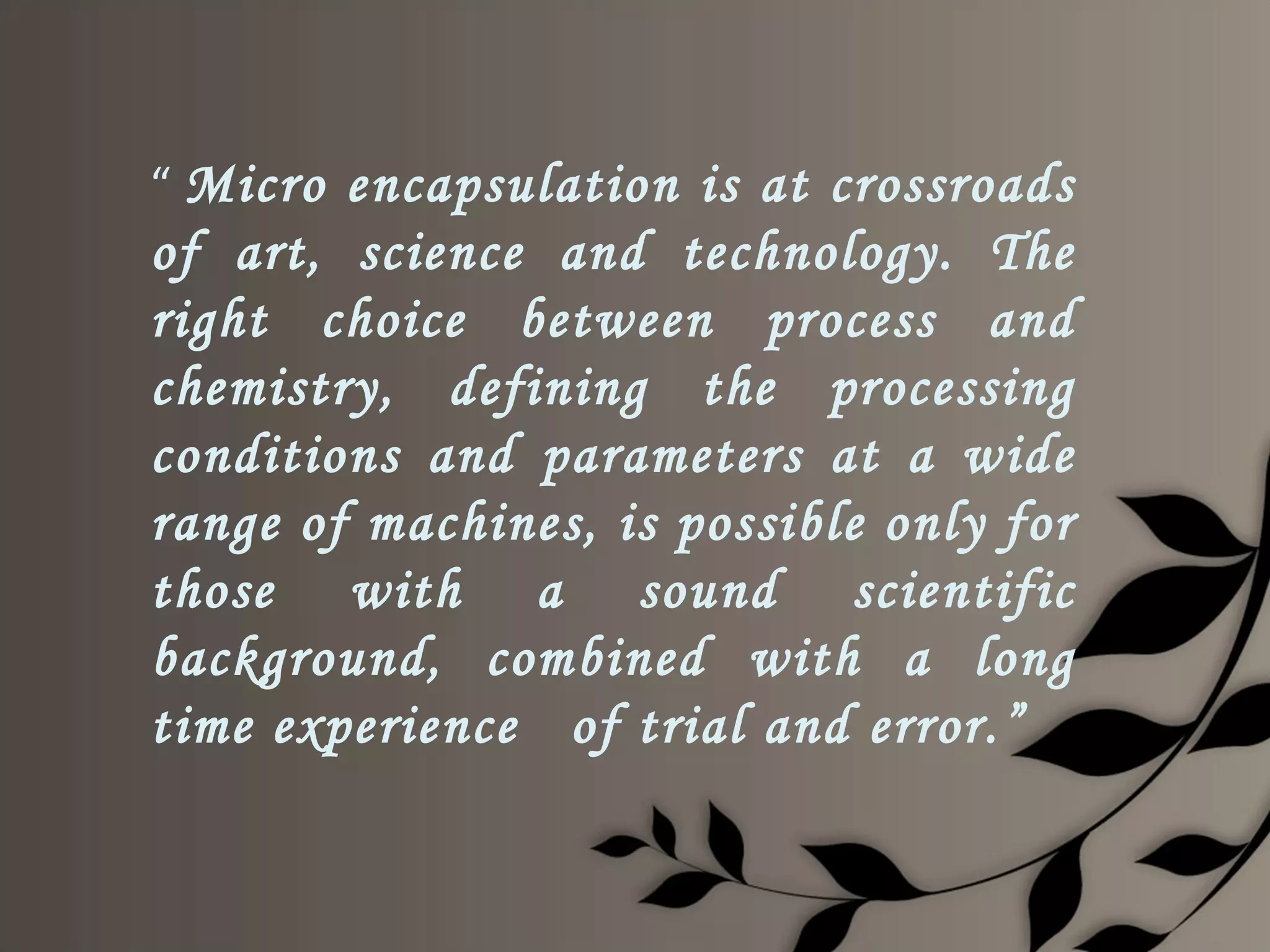 “ Micro encapsulation is at crossroads
of art, science and technology. The
right choice between process and
chemistry, defining the processing
conditions and parameters at a wide
range of machines, is possible only for
those with a sound scientific
background, combined with a long
time experience of trial and error.”
 