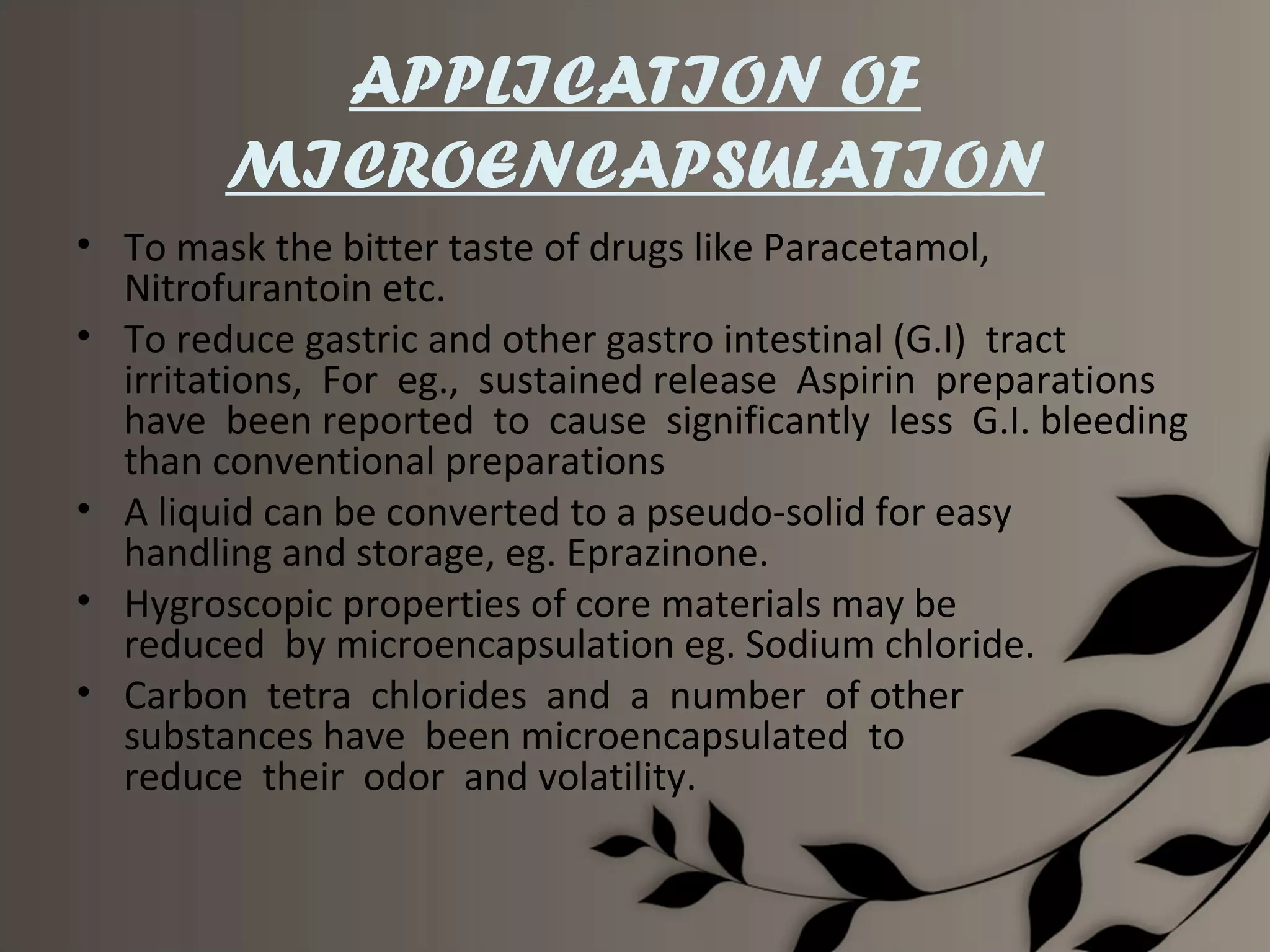 APPLICATION OF
        MICROENCAPSULATION
• To mask the bitter taste of drugs like Paracetamol,
  Nitrofurantoin etc.
• To reduce gastric and other gastro intestinal (G.I) tract
  irritations, For eg., sustained release Aspirin preparations
  have been reported to cause significantly less G.I. bleeding
  than conventional preparations
• A liquid can be converted to a pseudo-solid for easy
  handling and storage, eg. Eprazinone.
• Hygroscopic properties of core materials may be
  reduced by microencapsulation eg. Sodium chloride.
• Carbon tetra chlorides and a number of other
  substances have been microencapsulated to
  reduce their odor and volatility.
 