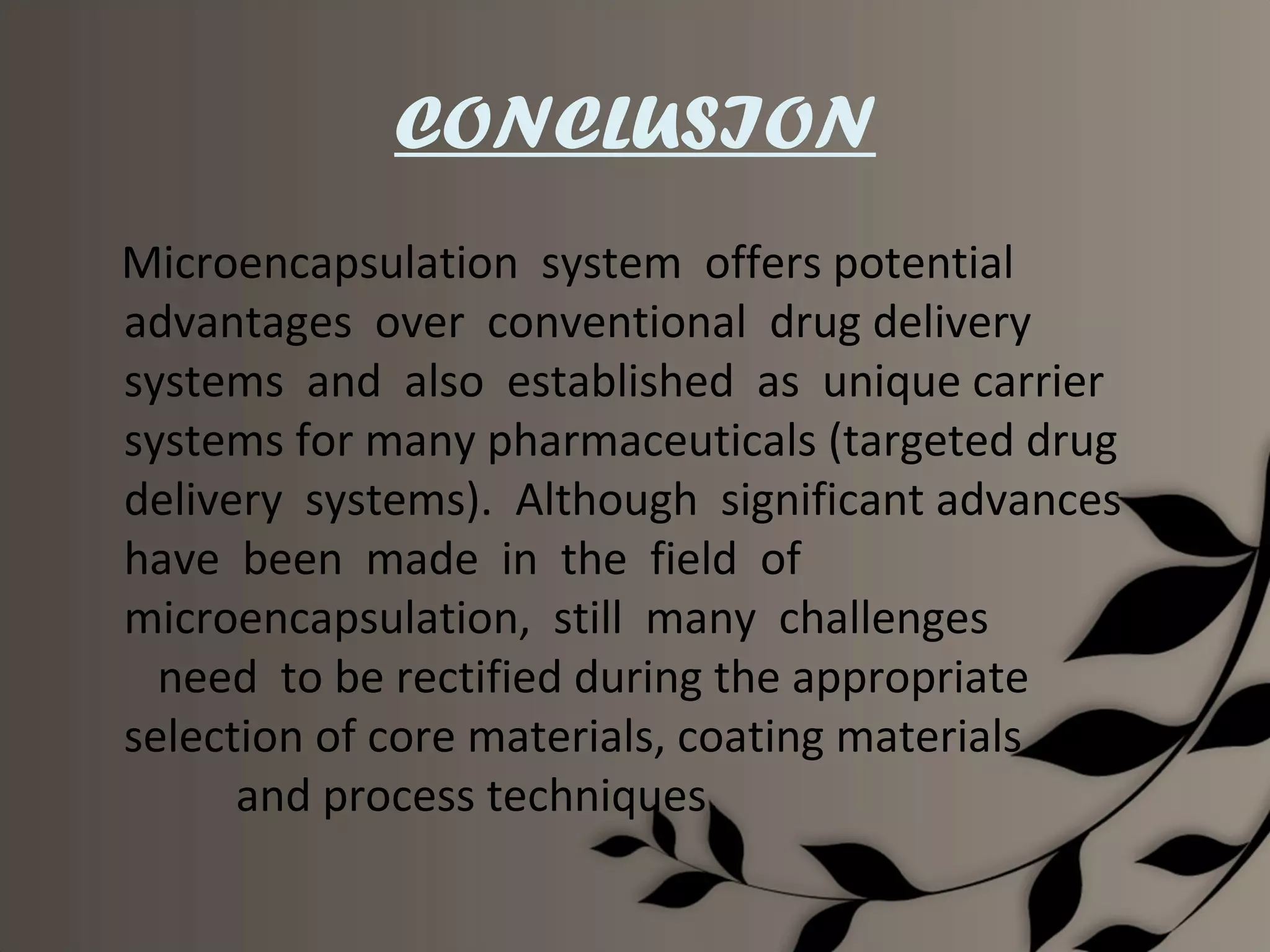CONCLUSION
Microencapsulation system offers potential
advantages over conventional drug delivery
systems and also established as unique carrier
systems for many pharmaceuticals (targeted drug
delivery systems). Although significant advances
have been made in the field of
microencapsulation, still many challenges
  need to be rectified during the appropriate
selection of core materials, coating materials
      and process techniques.
 
