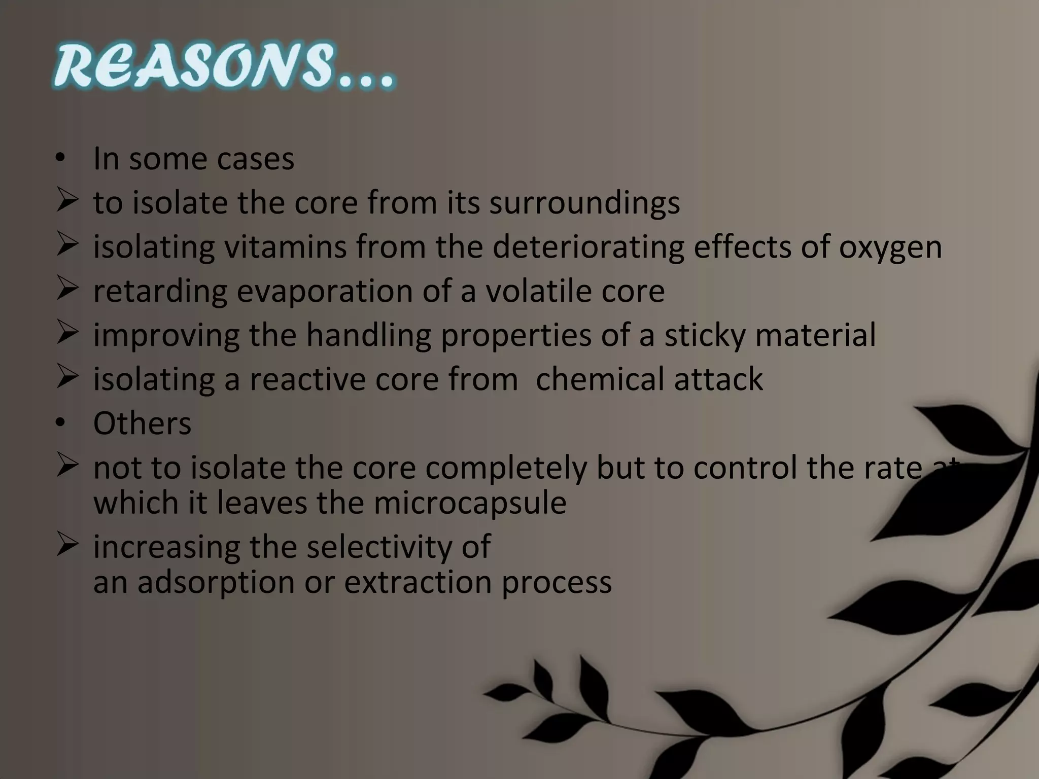 • In some cases
 to isolate the core from its surroundings
 isolating vitamins from the deteriorating effects of oxygen
 retarding evaporation of a volatile core
 improving the handling properties of a sticky material
 isolating a reactive core from chemical attack
• Others
 not to isolate the core completely but to control the rate at
  which it leaves the microcapsule
 increasing the selectivity of
  an adsorption or extraction process
 