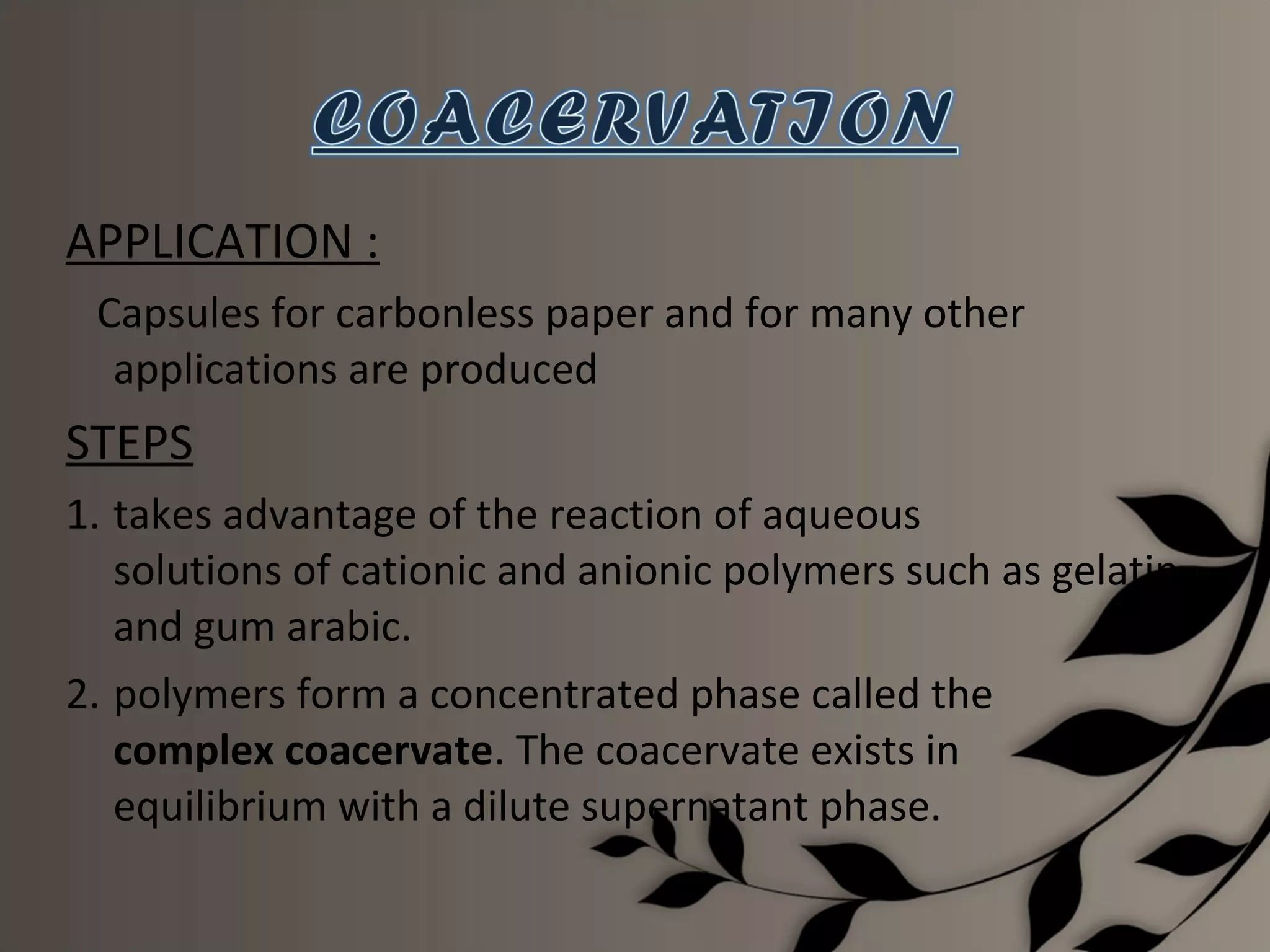 APPLICATION :
 Capsules for carbonless paper and for many other
  applications are produced
STEPS
1. takes advantage of the reaction of aqueous
   solutions of cationic and anionic polymers such as gelatin
   and gum arabic.
2. polymers form a concentrated phase called the
   complex coacervate. The coacervate exists in
   equilibrium with a dilute supernatant phase.
 