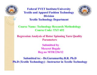 Regression Analysis of Rotor Spinning Yarn Quality
Parameters
Federal TVET Institute/University
Textile and Apparel Fashion Technology
Division
Textile Technology Department
Course Name: Technology Research Methodology
Course Code: TXT 652
Regression Analysis of Rotor Spinning Yarn Quality
Parameters
Submitted by
Meseret Bogale
Reg no MTR/236/12
Submitted to: - Dr.Gurumurthy.B.R. Ph.D
Ph.D (Textile Technology) - Instructor in Textile Technology
 