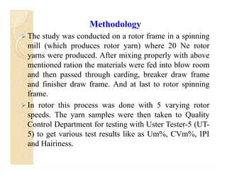 Methodology
 The study was conducted on a rotor frame in a spinning
mill (which produces rotor yarn) where 20 Ne rotor
yarns were produced. After mixing properly with above
mentioned ration the materials were fed into blow room
and then passed through carding, breaker draw frame
and finisher draw frame. And at last to rotor spinning
frame.
 In rotor this process was done with 5 varying rotor
speeds. The yarn samples were then taken to Quality
Control Department for testing with Uster Tester-5 (UT-
5) to get various test results like as Um%, CVm%, IPI
and Hairiness.
Methodology
 The study was conducted on a rotor frame in a spinning
mill (which produces rotor yarn) where 20 Ne rotor
yarns were produced. After mixing properly with above
mentioned ration the materials were fed into blow room
and then passed through carding, breaker draw frame
and finisher draw frame. And at last to rotor spinning
frame.
 In rotor this process was done with 5 varying rotor
speeds. The yarn samples were then taken to Quality
Control Department for testing with Uster Tester-5 (UT-
5) to get various test results like as Um%, CVm%, IPI
and Hairiness.
 