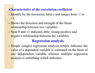 Characteristics of the correlation coefficient
 Identify by the lowercase letter r and ranges from -1 to
+1.
 Shows the direction and strength of the linear
relationship between two variables.
 Near 0 and ±1 indicates little, strong positive and
negative relationship between the variables.
Regression analysis
 Simple (single) regression analysis simply indicates the
value of a dependent variable is estimated on the basis of
one independent variable whereas multiple regression
analysis is something which indicates.
Characteristics of the correlation coefficient
 Identify by the lowercase letter r and ranges from -1 to
+1.
 Shows the direction and strength of the linear
relationship between two variables.
 Near 0 and ±1 indicates little, strong positive and
negative relationship between the variables.
Regression analysis
 Simple (single) regression analysis simply indicates the
value of a dependent variable is estimated on the basis of
one independent variable whereas multiple regression
analysis is something which indicates.
 