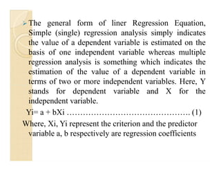 The general form of liner Regression Equation,
Simple (single) regression analysis simply indicates
the value of a dependent variable is estimated on the
basis of one independent variable whereas multiple
regression analysis is something which indicates the
estimation of the value of a dependent variable in
terms of two or more independent variables. Here, Y
stands for dependent variable and X for the
independent variable.
Yi= a + bXi ………………………………………. (1)
Where, Xi, Yi represent the criterion and the predictor
variable a, b respectively are regression coefficients
 The general form of liner Regression Equation,
Simple (single) regression analysis simply indicates
the value of a dependent variable is estimated on the
basis of one independent variable whereas multiple
regression analysis is something which indicates the
estimation of the value of a dependent variable in
terms of two or more independent variables. Here, Y
stands for dependent variable and X for the
independent variable.
Yi= a + bXi ………………………………………. (1)
Where, Xi, Yi represent the criterion and the predictor
variable a, b respectively are regression coefficients
 