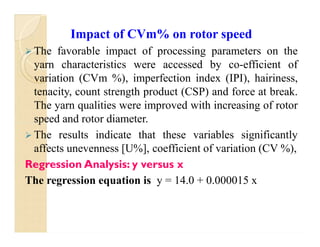 Impact of CVm% on rotor speed
 The favorable impact of processing parameters on the
yarn characteristics were accessed by co-efficient of
variation (CVm %), imperfection index (IPI), hairiness,
tenacity, count strength product (CSP) and force at break.
The yarn qualities were improved with increasing of rotor
speed and rotor diameter.
 The results indicate that these variables significantly
affects unevenness [U%], coefficient of variation (CV %),
Regression Analysis: y versus x
The regression equation is y = 14.0 + 0.000015 x
Impact of CVm% on rotor speed
 The favorable impact of processing parameters on the
yarn characteristics were accessed by co-efficient of
variation (CVm %), imperfection index (IPI), hairiness,
tenacity, count strength product (CSP) and force at break.
The yarn qualities were improved with increasing of rotor
speed and rotor diameter.
 The results indicate that these variables significantly
affects unevenness [U%], coefficient of variation (CV %),
Regression Analysis: y versus x
The regression equation is y = 14.0 + 0.000015 x
 