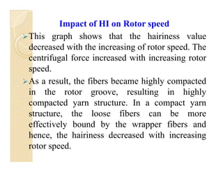 Impact of HI on Rotor speed
This graph shows that the hairiness value
decreased with the increasing of rotor speed. The
centrifugal force increased with increasing rotor
speed.
As a result, the fibers became highly compacted
in the rotor groove, resulting in highly
compacted yarn structure. In a compact yarn
structure, the loose fibers can be more
effectively bound by the wrapper fibers and
hence, the hairiness decreased with increasing
rotor speed.
Impact of HI on Rotor speed
This graph shows that the hairiness value
decreased with the increasing of rotor speed. The
centrifugal force increased with increasing rotor
speed.
As a result, the fibers became highly compacted
in the rotor groove, resulting in highly
compacted yarn structure. In a compact yarn
structure, the loose fibers can be more
effectively bound by the wrapper fibers and
hence, the hairiness decreased with increasing
rotor speed.
 