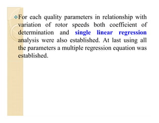 For each quality parameters in relationship with
variation of rotor speeds both coefficient of
determination and single linear regression
analysis were also established. At last using all
the parameters a multiple regression equation was
established.
 