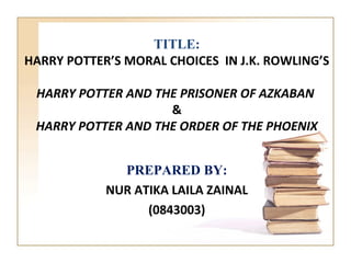 TITLE:
HARRY POTTER’S MORAL CHOICES IN J.K. ROWLING’S

 HARRY POTTER AND THE PRISONER OF AZKABAN
                    &
 HARRY POTTER AND THE ORDER OF THE PHOENIX


              PREPARED BY:
            NUR ATIKA LAILA ZAINAL
                  (0843003)
 