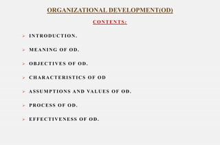 CONTENTS:
 INTRODUCTION.
 MEANING OF OD.
 OBJECTIVES OF OD.
 CHARACTERISTICS OF OD
 ASSUMPTIONS AND VALUES OF OD.
 PROCESS OF OD.
 EFFECTIVENESS OF OD.
ORGANIZATIONAL DEVELOPMENT(OD)
 