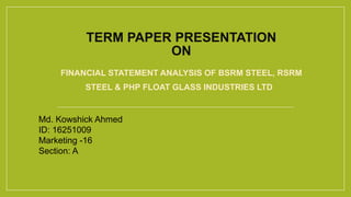 TERM PAPER PRESENTATION
ON
FINANCIAL STATEMENT ANALYSIS OF BSRM STEEL, RSRM
STEEL & PHP FLOAT GLASS INDUSTRIES LTD
Md. Kowshick Ahmed
ID: 16251009
Marketing -16
Section: A
 