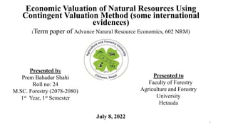 Economic Valuation of Natural Resources Using
Contingent Valuation Method (some international
evidences)
(Term paper of Advance Natural Resource Economics, 602 NRM)
July 8, 2022
1
Presented by
Prem Bahadur Shahi
Roll no: 24
M.SC. Forestry (2078-2080)
1st Year, 1st Semester
Presented to
Faculty of Forestry
Agriculture and Forestry
University
Hetauda
 