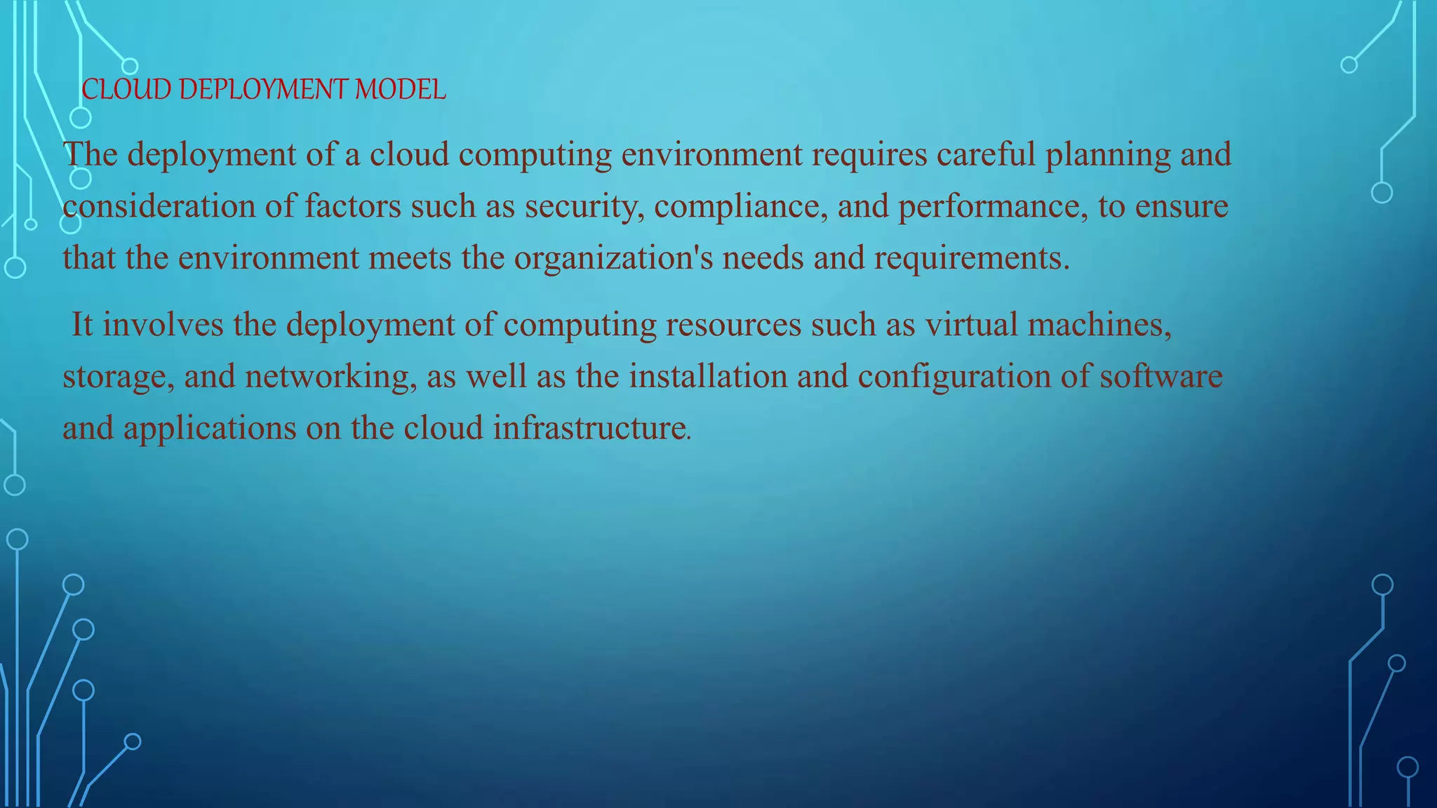 CLOUD DEPLOYMENT MODEL
The deployment of a cloud computing environment requires careful planning and
consideration of factors such as security, compliance, and performance, to ensure
that the environment meets the organization's needs and requirements.
It involves the deployment of computing resources such as virtual machines,
storage, and networking, as well as the installation and configuration of software
and applications on the cloud infrastructure.
 