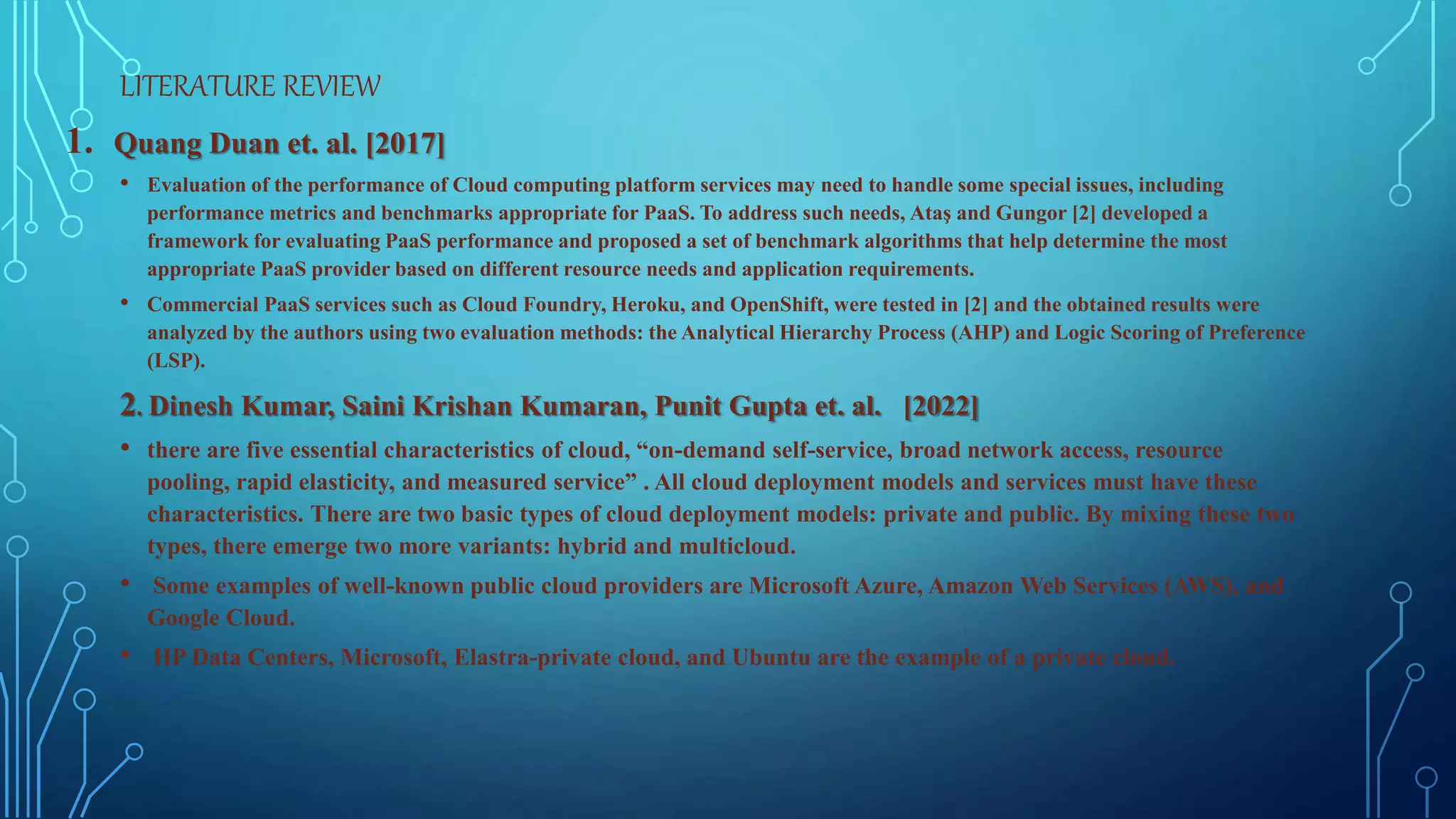 LITERATURE REVIEW
1. Quang Duan et. al. [2017]
• Evaluation of the performance of Cloud computing platform services may need to handle some special issues, including
performance metrics and benchmarks appropriate for PaaS. To address such needs, Ataş and Gungor [2] developed a
framework for evaluating PaaS performance and proposed a set of benchmark algorithms that help determine the most
appropriate PaaS provider based on different resource needs and application requirements.
• Commercial PaaS services such as Cloud Foundry, Heroku, and OpenShift, were tested in [2] and the obtained results were
analyzed by the authors using two evaluation methods: the Analytical Hierarchy Process (AHP) and Logic Scoring of Preference
(LSP).
2. Dinesh Kumar, Saini Krishan Kumaran, Punit Gupta et. al. [2022]
• there are five essential characteristics of cloud, “on-demand self-service, broad network access, resource
pooling, rapid elasticity, and measured service” . All cloud deployment models and services must have these
characteristics. There are two basic types of cloud deployment models: private and public. By mixing these two
types, there emerge two more variants: hybrid and multicloud.
• Some examples of well-known public cloud providers are Microsoft Azure, Amazon Web Services (AWS), and
Google Cloud.
• HP Data Centers, Microsoft, Elastra-private cloud, and Ubuntu are the example of a private cloud.
 