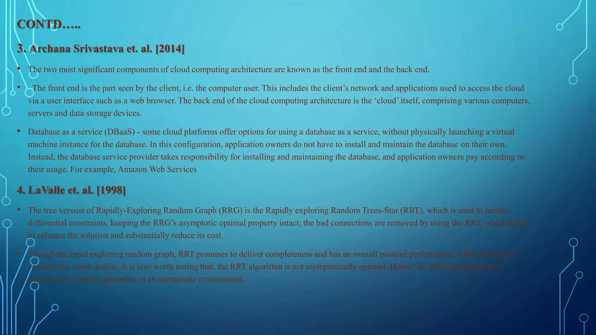 CONTD…..
3. Archana Srivastava et. al. [2014]
• The two most significant components of cloud computing architecture are known as the front end and the back end.
• The front end is the part seen by the client, i.e. the computer user. This includes the client’s network and applications used to access the cloud
via a user interface such as a web browser. The back end of the cloud computing architecture is the ‘cloud’ itself, comprising various computers,
servers and data storage devices.
• Database as a service (DBaaS) - some cloud platforms offer options for using a database as a service, without physically launching a virtual
machine instance for the database. In this configuration, application owners do not have to install and maintain the database on their own.
Instead, the database service provider takes responsibility for installing and maintaining the database, and application owners pay according to
their usage. For example, Amazon Web Services
4. LaValle et. al. [1998]
• The tree version of Rapidly-Exploring Random Graph (RRG) is the Rapidly exploring Random Trees-Star (RRT), which is used to handle
differential constraints, keeping the RRG’s asymptotic optimal property intact; the bad connections are removed by using the RRT, which helps
to enhance the solution and substantially reduce its cost.
• Though the rapid exploring random graph, RRT promises to deliver completeness and has an overall positive performance, where it doesn’t
consider the result quality. It is also worth noting that, the RRT algorithm is not asymptotically optimal. Hence, the RRG methodology is
introduced to enable optimality in an asymptotic environment.
 