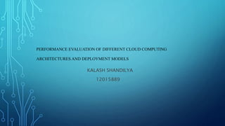 PERFORMANCE EVALUATION OF DIFFERENT CLOUD COMPUTING
ARCHITECTURES AND DEPLOYMENT MODELS
KALASH SHANDILYA
12015889
 