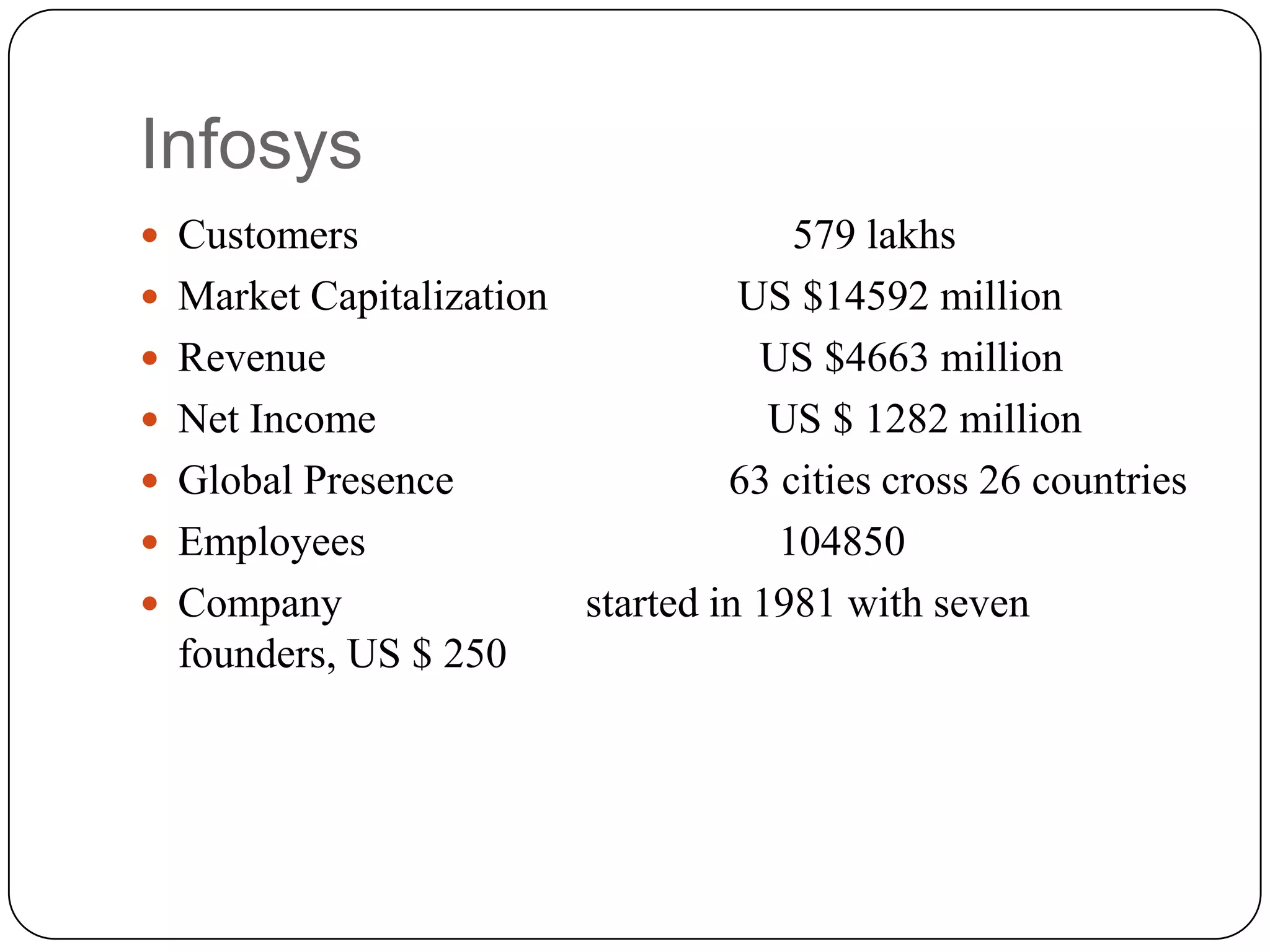 Infosys
 Customers                          579 lakhs
 Market Capitalization           US $14592 million
 Revenue                          US $4663 million
 Net Income                        US $ 1282 million
 Global Presence                63 cities cross 26 countries
 Employees                         104850
 Company               started in 1981 with seven
  founders, US $ 250
 