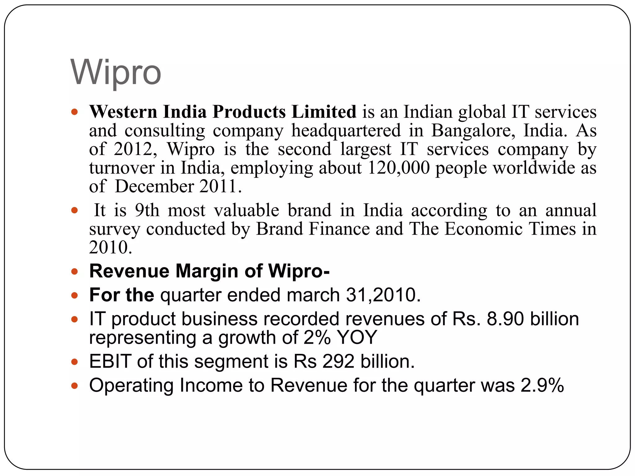 Wipro
 Western India Products Limited is an Indian global IT services
    and consulting company headquartered in Bangalore, India. As
    of 2012, Wipro is the second largest IT services company by
    turnover in India, employing about 120,000 people worldwide as
    of December 2011.
    It is 9th most valuable brand in India according to an annual
    survey conducted by Brand Finance and The Economic Times in
    2010.
   Revenue Margin of Wipro-
   For the quarter ended march 31,2010.
   IT product business recorded revenues of Rs. 8.90 billion
    representing a growth of 2% YOY
   EBIT of this segment is Rs 292 billion.
   Operating Income to Revenue for the quarter was 2.9%
 