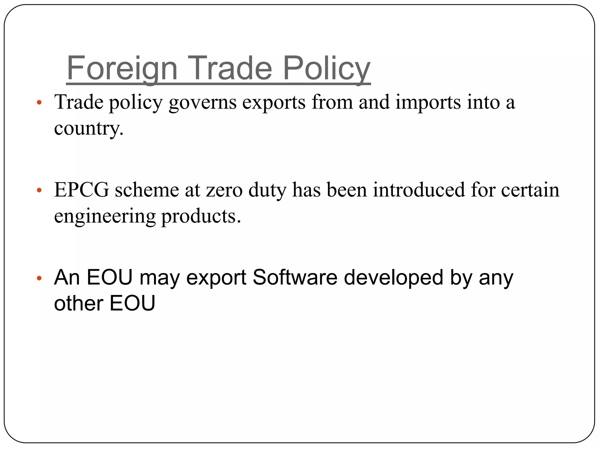 Foreign Trade Policy
• Trade policy governs exports from and imports into a
  country.

• EPCG scheme at zero duty has been introduced for certain
  engineering products.

• An EOU may export Software developed by any
  other EOU
 