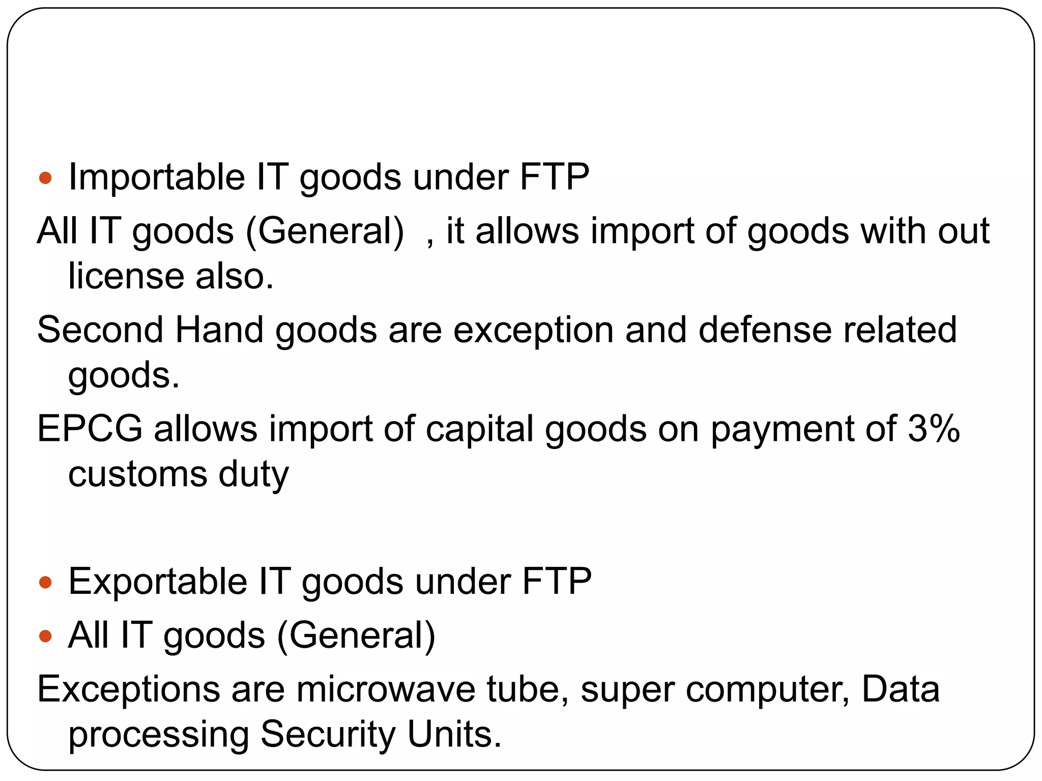  Importable IT goods under FTP
All IT goods (General) , it allows import of goods with out
  license also.
Second Hand goods are exception and defense related
  goods.
EPCG allows import of capital goods on payment of 3%
  customs duty

 Exportable IT goods under FTP
 All IT goods (General)
Exceptions are microwave tube, super computer, Data
 processing Security Units.
 