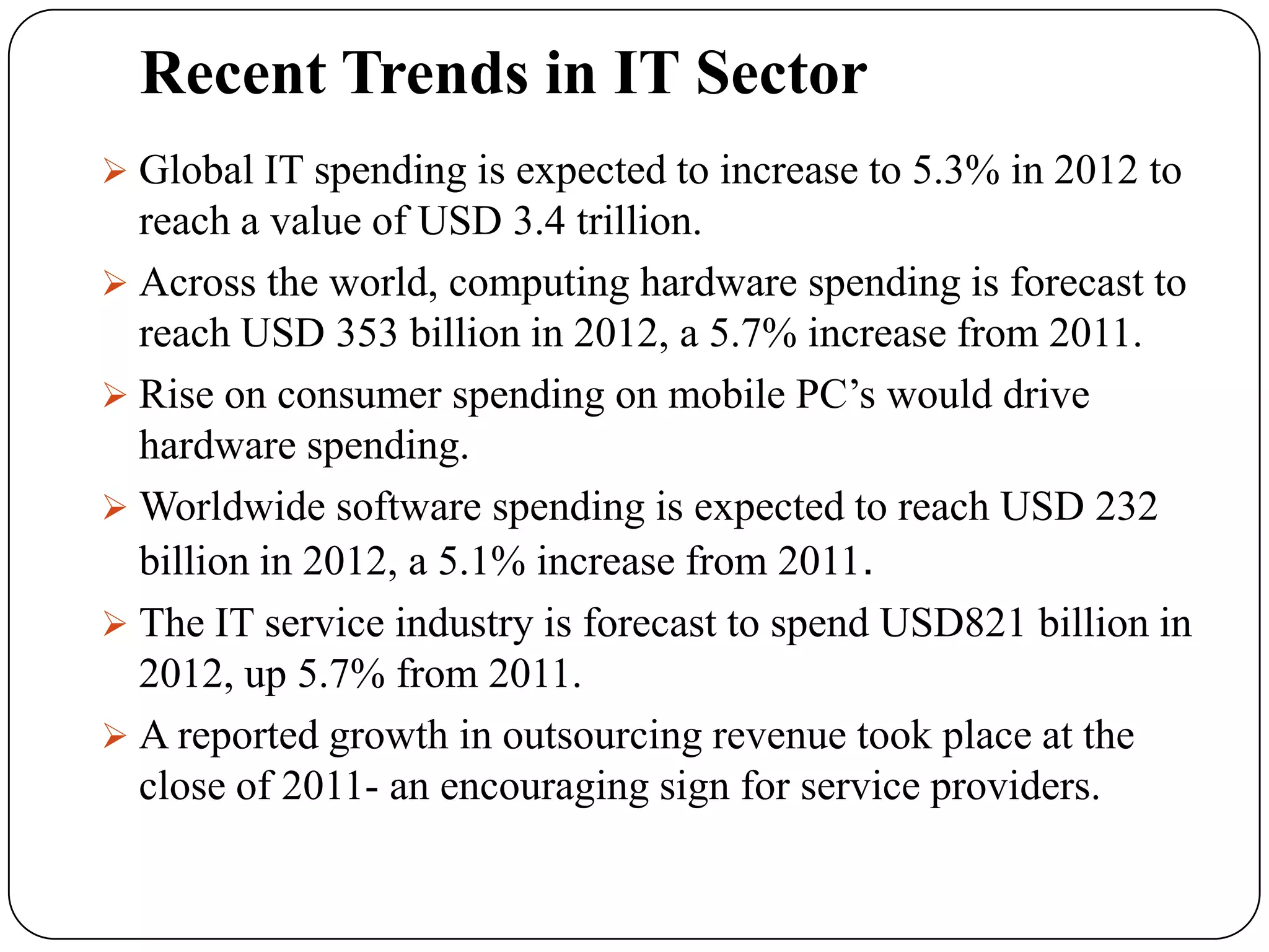 Recent Trends in IT Sector
 Global IT spending is expected to increase to 5.3% in 2012 to
  reach a value of USD 3.4 trillion.
 Across the world, computing hardware spending is forecast to
  reach USD 353 billion in 2012, a 5.7% increase from 2011.
 Rise on consumer spending on mobile PC’s would drive
  hardware spending.
 Worldwide software spending is expected to reach USD 232
  billion in 2012, a 5.1% increase from 2011.
 The IT service industry is forecast to spend USD821 billion in
  2012, up 5.7% from 2011.
 A reported growth in outsourcing revenue took place at the
  close of 2011- an encouraging sign for service providers.
 
